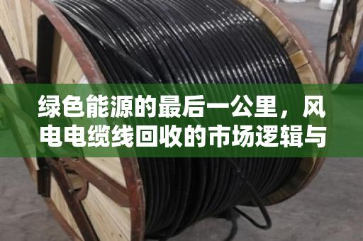 绿色能源的最后一公里,风电电缆线回收的市场逻辑与价格密码 绿色能源的最后一公里,风电电缆线回收的市场逻辑与价格密码