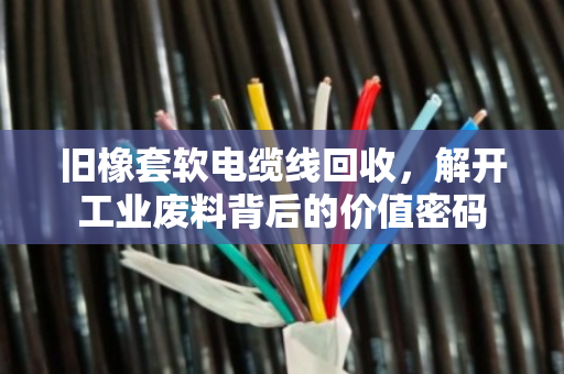 旧橡套软电缆线回收，解开工业废料背后的价值密码