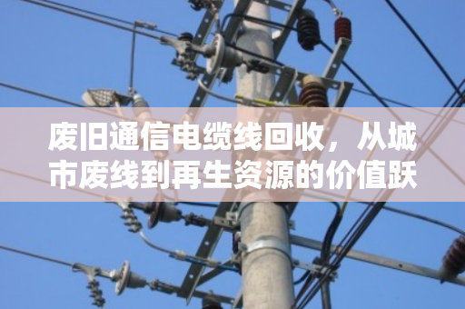 废旧通信电缆线回收,从城市废线到再生资源的价值跃迁—旧通讯线报价现状与行业趋势深度解析 废旧通信电缆线回收,从城市废线到再生资源的价值跃迁—旧通讯线报价现状与行业趋势深度解析