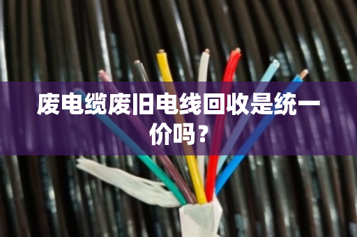 废电缆废旧电线回收是统一价吗？