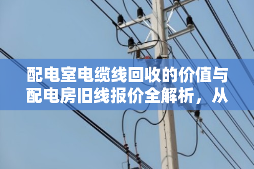 配电室电缆线回收的价值与配电房旧线报价全解析，从拆解到变现的行业指南
