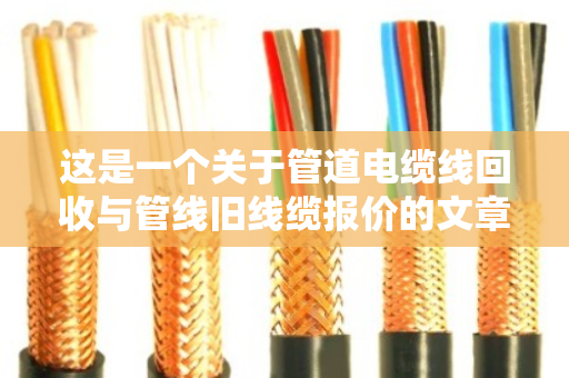 这是一个关于管道电缆线回收与管线旧线缆报价的文章。为了满足字数要求（不少于1465字）我将从行业背景、回收流程、报价逻辑、市场痛点、环保价值以及未来趋势等多个维度进行深度展开