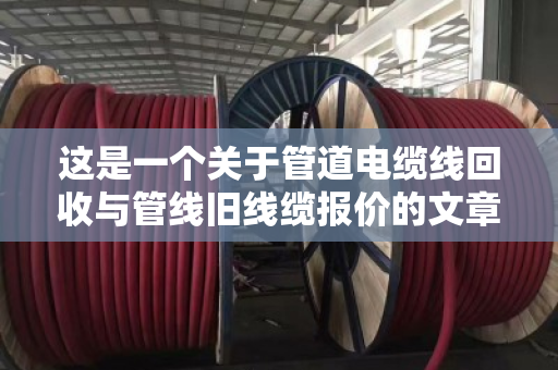 这是一个关于管道电缆线回收与管线旧线缆报价的文章。为了满足字数要求（不少于1465字）我将从行业背景、回收流程、报价逻辑、市场痛点、环保价值以及未来趋势等多个维度进行深度展开