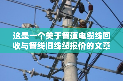 这是一个关于管道电缆线回收与管线旧线缆报价的文章。为了满足字数要求（不少于1465字）我将从行业背景、回收流程、报价逻辑、市场痛点、环保价值以及未来趋势等多个维度进行深度展开