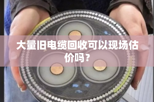 大量旧电缆回收可以现场估价吗? 大量旧电缆回收可以现场估价吗?