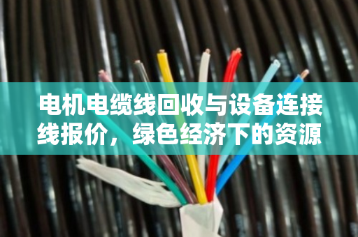 电机电缆线回收与设备连接线报价,绿色经济下的资源重构与价值掘金 电机电缆线回收与设备连接线报价,绿色经济下的资源重构与价值掘金
