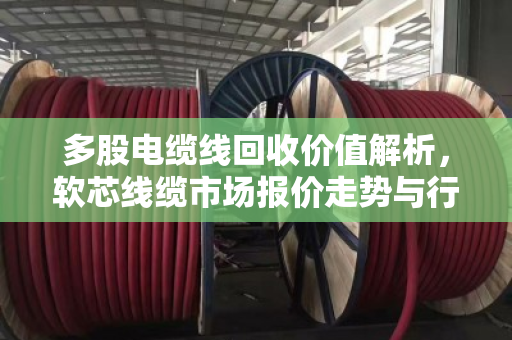 多股电缆线回收价值解析,软芯线缆市场报价走势与行业前景洞察 多股电缆线回收价值解析,软芯线缆市场报价走势与行业前景洞察
