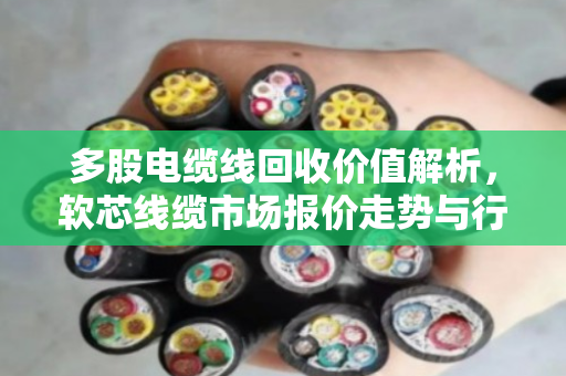 多股电缆线回收价值解析,软芯线缆市场报价走势与行业前景洞察 多股电缆线回收价值解析,软芯线缆市场报价走势与行业前景洞察