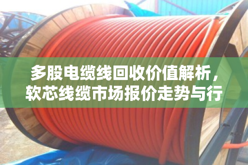 多股电缆线回收价值解析，软芯线缆市场报价走势与行业前景洞察