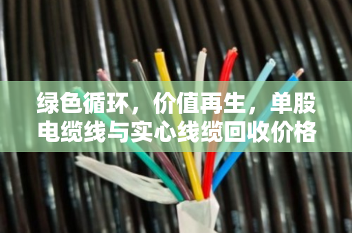 绿色循环,价值再生,单股电缆线与实心线缆回收价格全解析 绿色循环,价值再生,单股电缆线与实心线缆回收价格全解析
