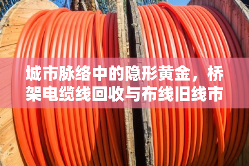 城市脉络中的隐形黄金，桥架电缆线回收与布线旧线市场价格深度解析