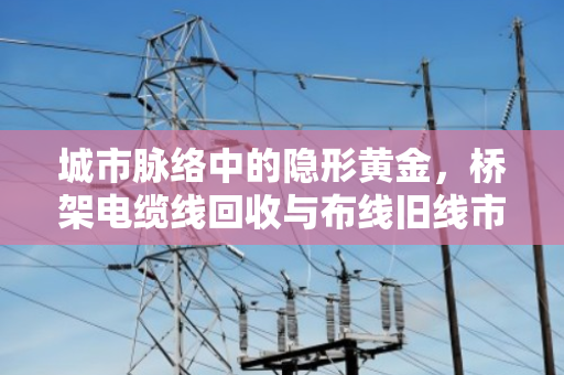 城市脉络中的隐形黄金，桥架电缆线回收与布线旧线市场价格深度解析