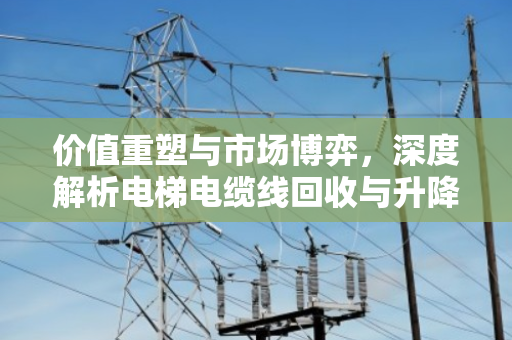 价值重塑与市场博弈，深度解析电梯电缆线回收与升降设备线缆报价的行业逻辑