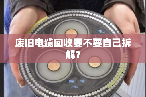 废旧电缆回收要不要自己拆解? 废旧电缆回收要不要自己拆解?