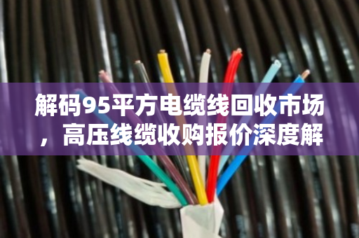 解码95平方电缆线回收市场,高压线缆收购报价深度解析与价值变现指南 解码95平方电缆线回收市场,高压线缆收购报价深度解析与价值变现指南