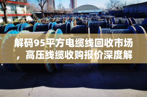 解码95平方电缆线回收市场，高压线缆收购报价深度解析与价值变现指南