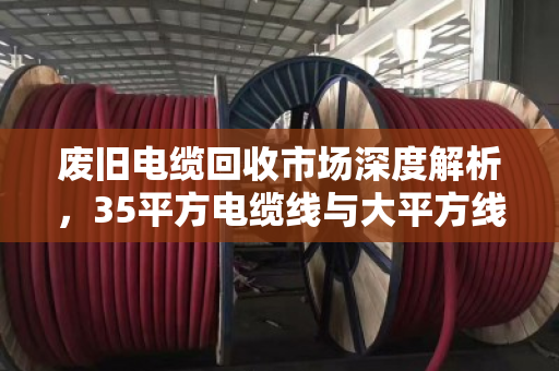废旧电缆回收市场深度解析,35平方电缆线与大平方线缆的报价逻辑与价值变现 废旧电缆回收市场深度解析,35平方电缆线与大平方线缆的报价逻辑与价值变现