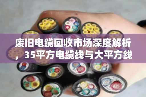 废旧电缆回收市场深度解析,35平方电缆线与大平方线缆的报价逻辑与价值变现 废旧电缆回收市场深度解析,35平方电缆线与大平方线缆的报价逻辑与价值变现
