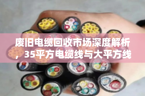 废旧电缆回收市场深度解析，35平方电缆线与大平方线缆的报价逻辑与价值变现