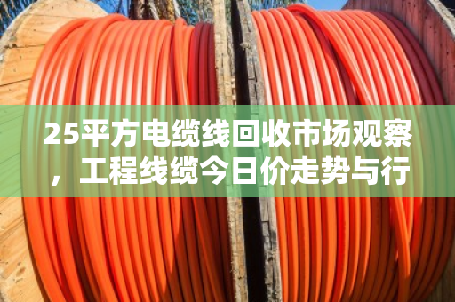 25平方电缆线回收市场观察,工程线缆今日价走势与行业深度解析 25平方电缆线回收市场观察,工程线缆今日价走势与行业深度解析