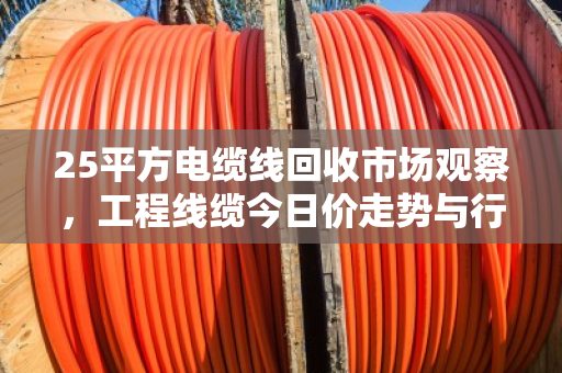 25平方电缆线回收市场观察，工程线缆今日价走势与行业深度解析
