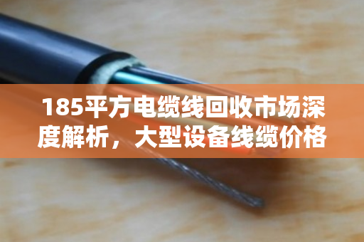 185平方电缆线回收市场深度解析，大型设备线缆价格走势与行业价值重塑