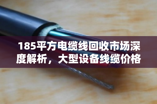 185平方电缆线回收市场深度解析，大型设备线缆价格走势与行业价值重塑