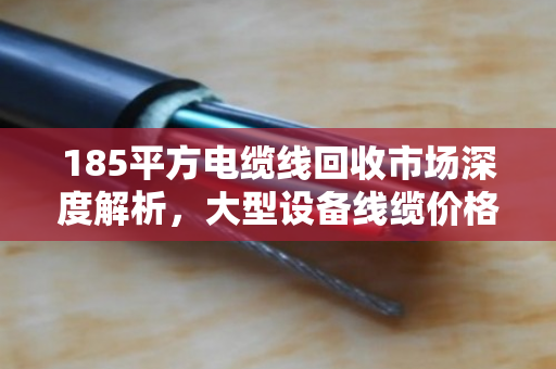 185平方电缆线回收市场深度解析，大型设备线缆价格走势与行业价值重塑