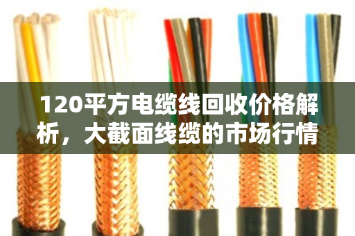 120平方电缆线回收价格解析,大截面线缆的市场行情与价值挖掘 120平方电缆线回收价格解析,大截面线缆的市场行情与价值挖掘