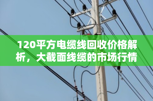 120平方电缆线回收价格解析,大截面线缆的市场行情与价值挖掘 120平方电缆线回收价格解析,大截面线缆的市场行情与价值挖掘