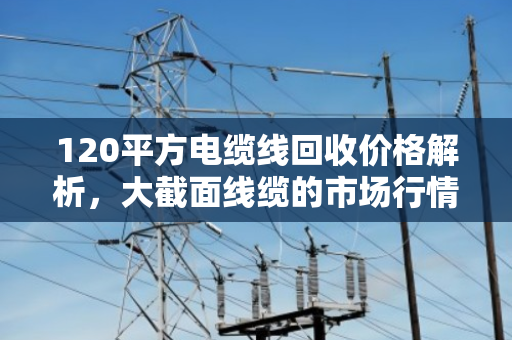 120平方电缆线回收价格解析，大截面线缆的市场行情与价值挖掘