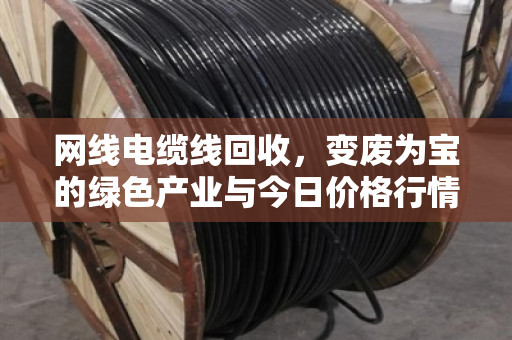 网线电缆线回收,变废为宝的绿色产业与今日价格行情深度解析 网线电缆线回收,变废为宝的绿色产业与今日价格行情深度解析