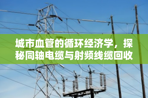 城市血管的循环经济学,探秘同轴电缆与射频线缆回收的现状与价值拆解 城市血管的循环经济学,探秘同轴电缆与射频线缆回收的现状与价值拆解