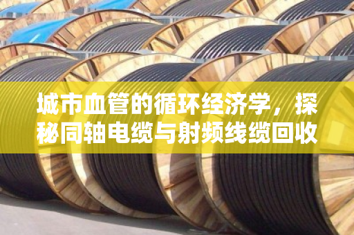 城市血管的循环经济学,探秘同轴电缆与射频线缆回收的现状与价值拆解 城市血管的循环经济学,探秘同轴电缆与射频线缆回收的现状与价值拆解