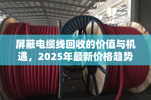屏蔽电缆线回收的价值与机遇,2025年最新价格趋势与行业深度解析 屏蔽电缆线回收的价值与机遇,2025年最新价格趋势与行业深度解析