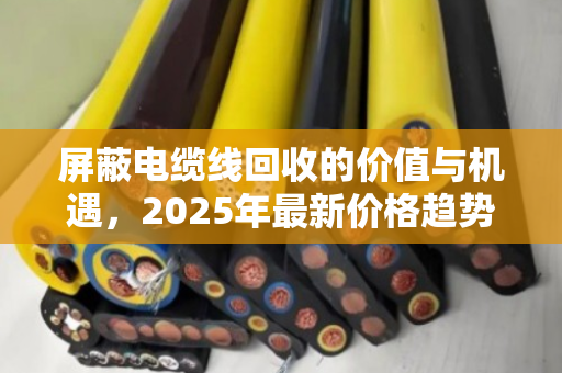 屏蔽电缆线回收的价值与机遇，2025年最新价格趋势与行业深度解析