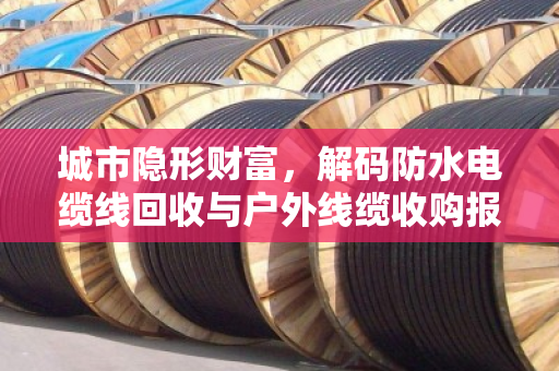 城市隐形财富,解码防水电缆线回收与户外线缆收购报价的市场逻辑与价值重塑 城市隐形财富,解码防水电缆线回收与户外线缆收购报价的市场逻辑与价值重塑