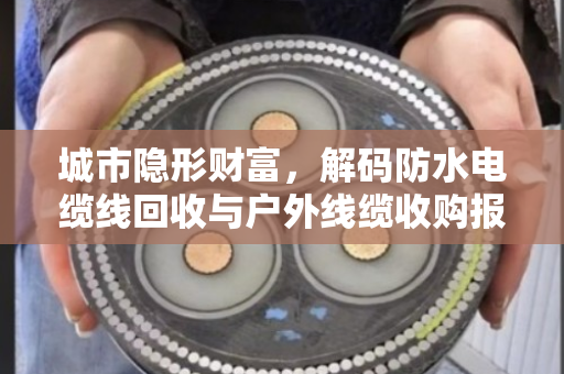 城市隐形财富，解码防水电缆线回收与户外线缆收购报价的市场逻辑与价值重塑