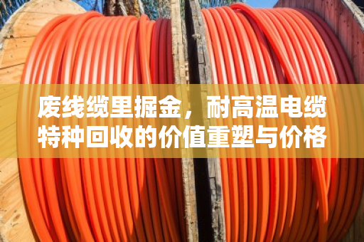 废线缆里掘金,耐高温电缆特种回收的价值重塑与价格密码 废线缆里掘金,耐高温电缆特种回收的价值重塑与价格密码