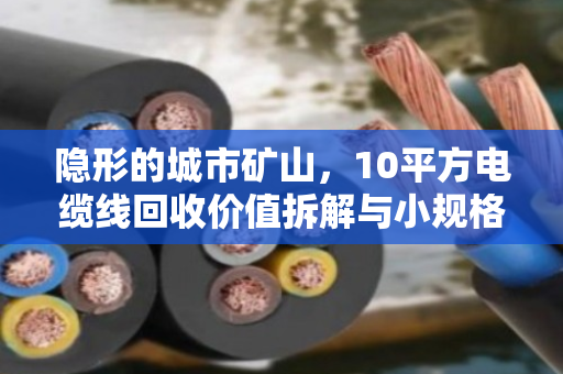隐形的城市矿山，10平方电缆线回收价值拆解与小规格线缆报价逻辑全透视