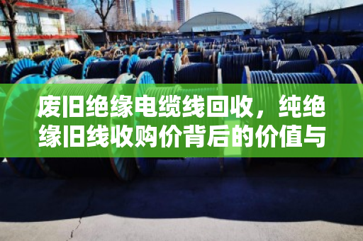 废旧绝缘电缆线回收,纯绝缘旧线收购价背后的价值与市场逻辑 废旧绝缘电缆线回收,纯绝缘旧线收购价背后的价值与市场逻辑