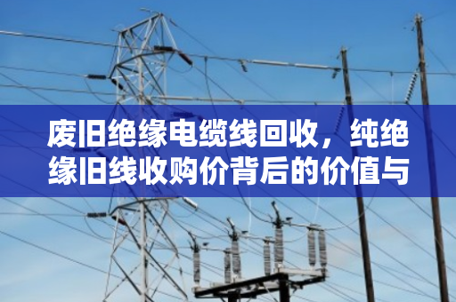 废旧绝缘电缆线回收，纯绝缘旧线收购价背后的价值与市场逻辑