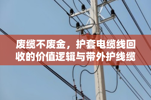 废缆不废金，护套电缆线回收的价值逻辑与带外护线缆价格表深度解析