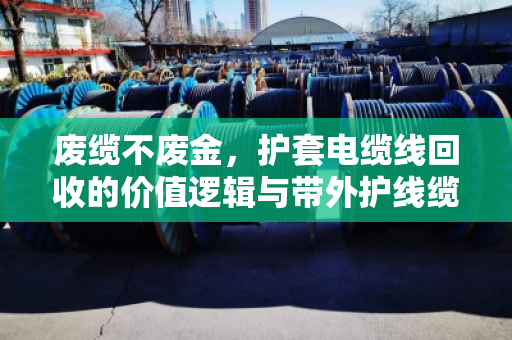 废缆不废金，护套电缆线回收的价值逻辑与带外护线缆价格表深度解析