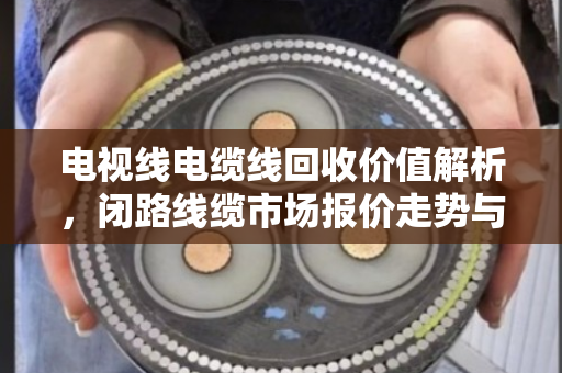 电视线电缆线回收价值解析，闭路线缆市场报价走势与行业趋势