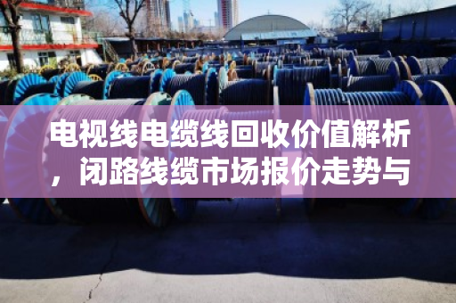 电视线电缆线回收价值解析，闭路线缆市场报价走势与行业趋势