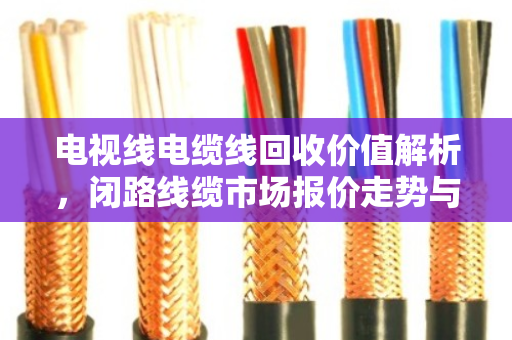 电视线电缆线回收价值解析，闭路线缆市场报价走势与行业趋势