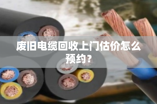 废旧电缆回收上门估价怎么预约? 废旧电缆回收上门估价怎么预约?