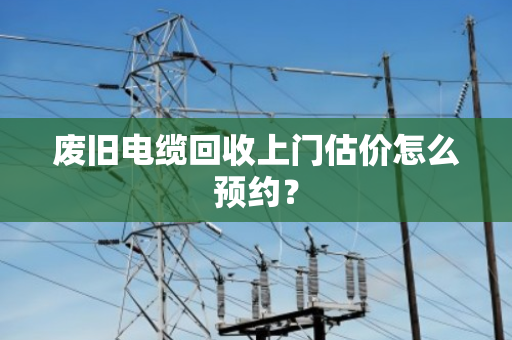 废旧电缆回收上门估价怎么预约? 废旧电缆回收上门估价怎么预约?