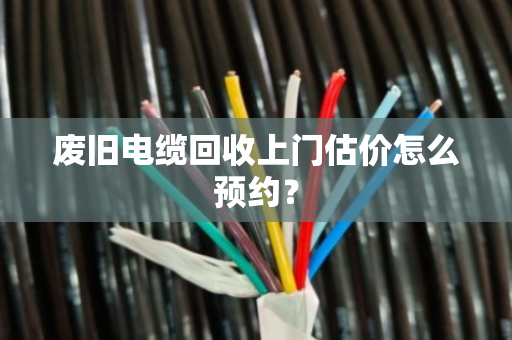 废旧电缆回收上门估价怎么预约？